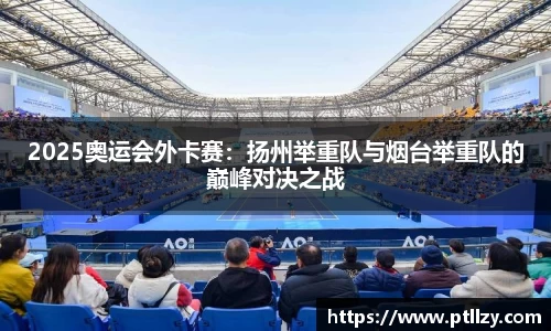 2025奥运会外卡赛：扬州举重队与烟台举重队的巅峰对决之战