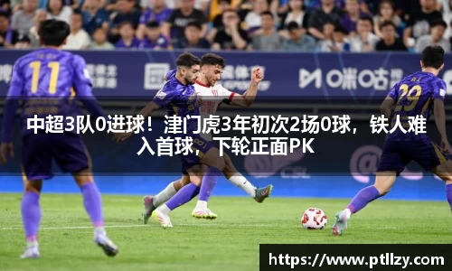 中超3队0进球！津门虎3年初次2场0球，铁人难入首球，下轮正面PK